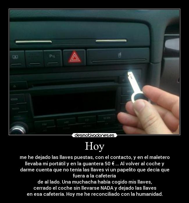 Hoy - me he dejado las llaves puestas, con el contacto, y en el maletero
llevaba mi portátil y en la guantera 50 € ... Al volver al coche y
darme cuenta que no tenía las llaves vi un papelito que decía que
fuera a la cafetería
de al lado. Una muchacha había cogido mis llaves,
cerrado el coche sin llevarse NADA y dejado las llaves
en esa cafetería. Hoy me he reconciliado con la humanidad.