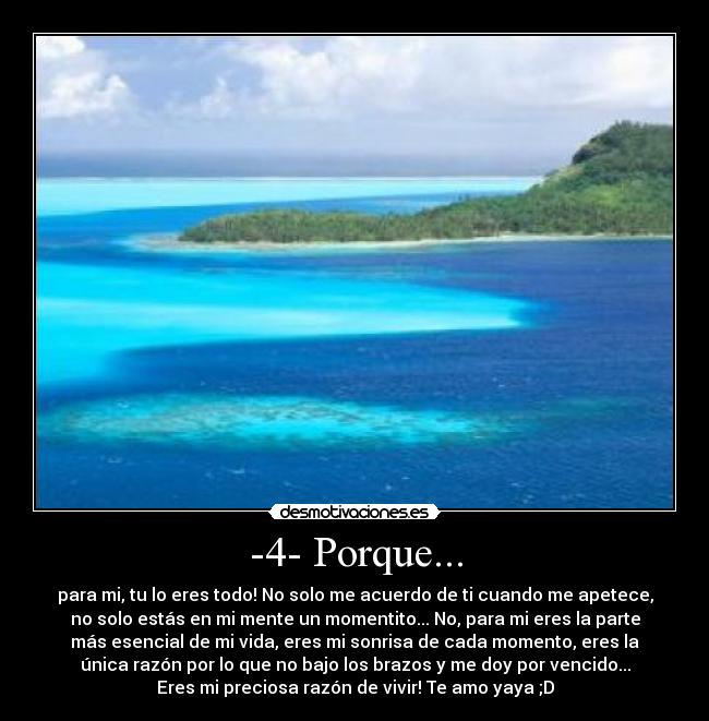 -4- Porque... - para mi, tu lo eres todo! No solo me acuerdo de ti cuando me apetece,
no solo estás en mi mente un momentito... No, para mi eres la parte
más esencial de mi vida, eres mi sonrisa de cada momento, eres la
única razón por lo que no bajo los brazos y me doy por vencido...
Eres mi preciosa razón de vivir! Te amo yaya ;D