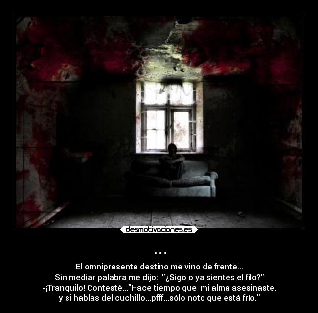 ... - El omnipresente destino me vino de frente...
Sin mediar palabra me dijo:  ¿Sigo o ya sientes el filo?
-¡Tranquilo! Contesté...Hace tiempo que  mi alma asesinaste.
y si hablas del cuchillo...pfff...sólo noto que está frío.