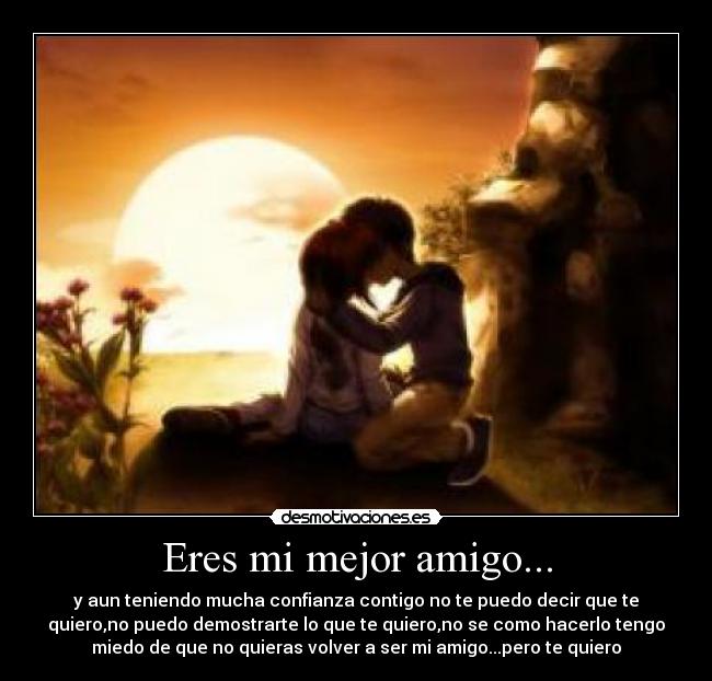 Eres mi mejor amigo... - y aun teniendo mucha confianza contigo no te puedo decir que te
quiero,no puedo demostrarte lo que te quiero,no se como hacerlo tengo
miedo de que no quieras volver a ser mi amigo...pero te quiero
