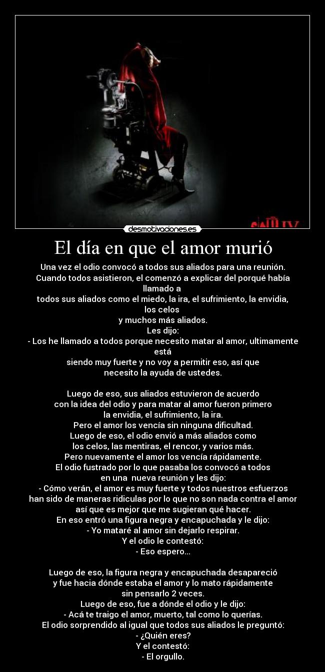 El día en que el amor murió - Una vez el odio convocó a todos sus aliados para una reunión.
Cuando todos asistieron, el comenzó a explicar del porqué había llamado a 
todos sus aliados como el miedo, la ira, el sufrimiento, la envidia, los celos 
y muchos más aliados.
Les dijo:
- Los he llamado a todos porque necesito matar al amor, ultimamente está
siendo muy fuerte y no voy a permitir eso, así que
necesito la ayuda de ustedes.

Luego de eso, sus aliados estuvieron de acuerdo
con la idea del odio y para matar al amor fueron primero
la envidia, el sufrimiento, la ira.
Pero el amor los vencía sin ninguna dificultad.
Luego de eso, el odio envió a más aliados como
los celos, las mentiras, el rencor, y varios más.
Pero nuevamente el amor los vencía rápidamente.
El odio fustrado por lo que pasaba los convocó a todos
en una  nueva reunión y les dijo:
- Cómo verán, el amor es muy fuerte y todos nuestros esfuerzos
han sido de maneras ridiculas por lo que no son nada contra el amor
así que es mejor que me sugieran qué hacer.
En eso entró una figura negra y encapuchada y le dijo:
- Yo mataré al amor sin dejarlo respirar.
Y el odio le contestó:
- Eso espero...

Luego de eso, la figura negra y encapuchada desapareció
y fue hacia dónde estaba el amor y lo mato rápidamente
sin pensarlo 2 veces.
Luego de eso, fue a dónde el odio y le dijo:
- Acá te traigo el amor, muerto, tal como lo querías.
El odio sorprendido al igual que todos sus aliados le preguntó:
- ¿Quién eres?
Y el contestó:
- El orgullo.