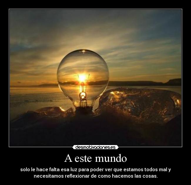 A este mundo - solo le hace falta esa luz para poder ver que estamos todos mal y
necesitamos reflexionar de como hacemos las cosas.