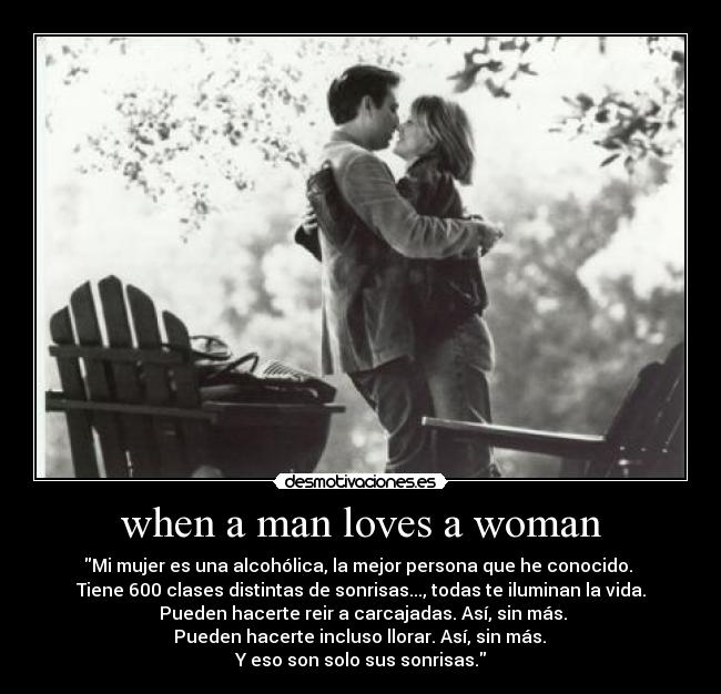 when a man loves a woman - Mi mujer es una alcohólica, la mejor persona que he conocido. 
Tiene 600 clases distintas de sonrisas..., todas te iluminan la vida.
 Pueden hacerte reir a carcajadas. Así, sin más.
 Pueden hacerte incluso llorar. Así, sin más. 
Y eso son solo sus sonrisas.