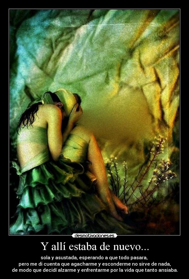 Y allí estaba de nuevo... - sola y asustada, esperando a que todo pasara,
pero me di cuenta que agacharme y esconderme no sirve de nada,
de modo que decidí alzarme y enfrentarme por la vida que tanto ansiaba.