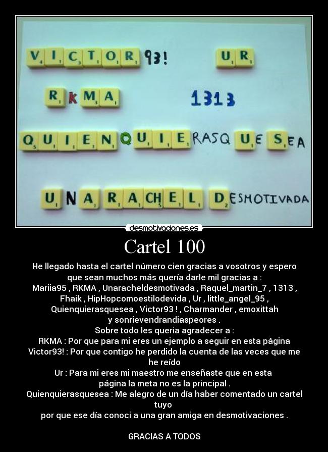 Cartel 100 - He llegado hasta el cartel número cien gracias a vosotros y espero
que sean muchos más quería darle mil gracias a :
Mariia95 , RKMA , Unaracheldesmotivada , Raquel_martin_7 , 1313 ,
Fhaik , HipHopcomoestilodevida , Ur , little_angel_95 ,
Quienquierasquesea , Victor93 ! , Charmander , emoxittah
y sonrievendrandiaspeores .
Sobre todo les queria agradecer a :
RKMA : Por que para mi eres un ejemplo a seguir en esta página
Victor93! : Por que contigo he perdido la cuenta de las veces que me
he reído
Ur : Para mi eres mi maestro me enseñaste que en esta 
página la meta no es la principal .
Quienquierasquesea : Me alegro de un día haber comentado un cartel
tuyo 
por que ese día conoci a una gran amiga en desmotivaciones .

GRACIAS A TODOS