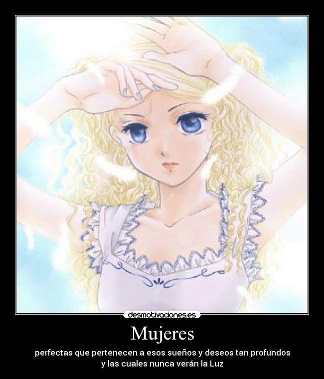 Mujeres - perfectas que pertenecen a esos sueños y deseos tan profundos
y las cuales nunca verán la Luz