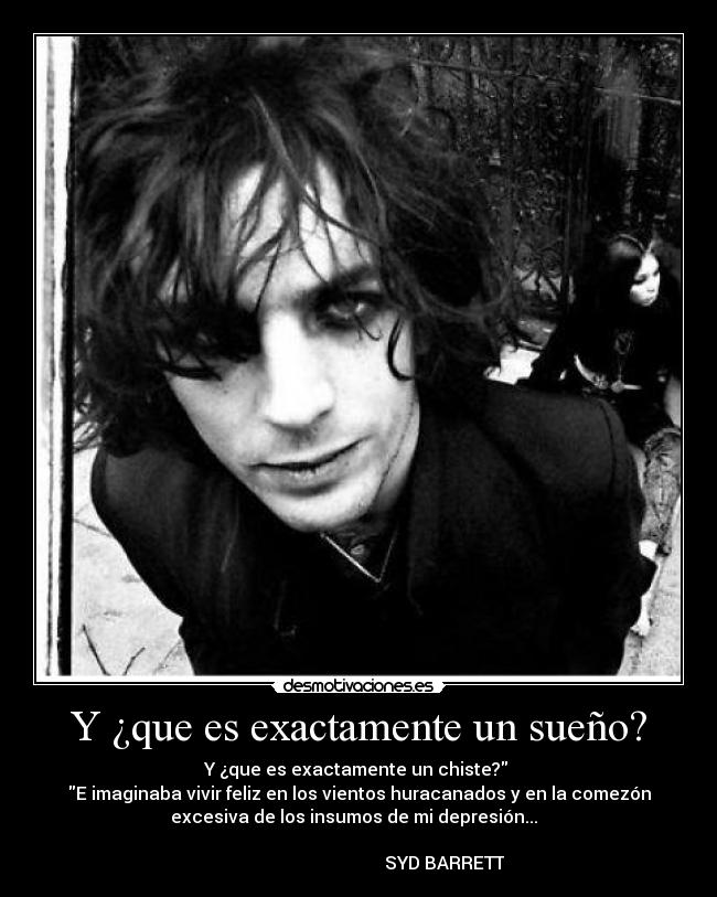 Y ¿que es exactamente un sueño? - Y ¿que es exactamente un chiste? 
E imaginaba vivir feliz en los vientos huracanados y en la comezón
excesiva de los insumos de mi depresión...  
                                                                      
                                       SYD BARRETT