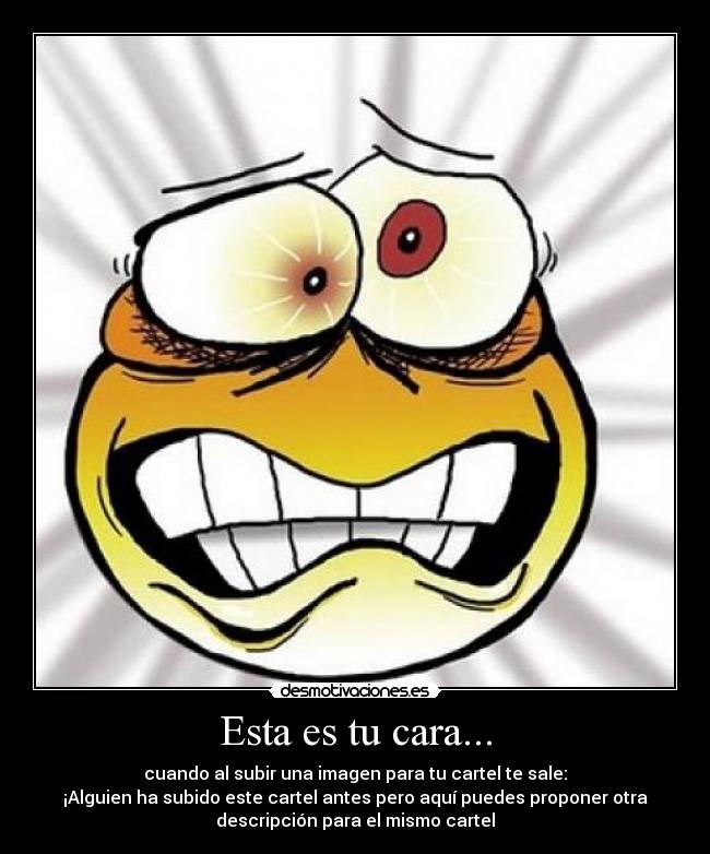 Esta es tu cara... - cuando al subir una imagen para tu cartel te sale:
¡Alguien ha subido este cartel antes pero aquí puedes proponer otra
descripción para el mismo cartel