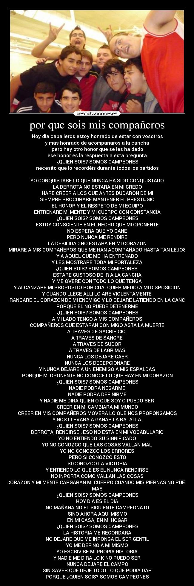 por que sois mis compañeros - Hoy dia caballeros estoy honrado de estar con vosotros
y mas honrado de acompañaros a la cancha
pero hay otro honor que se les ha dado
ese honor es la respuesta a esta pregunta
¿QUIEN SOIS? SOMOS CAMPEONES
necesito que lo recordéis durante todos los partidos
YO CONQUISTARE LO QUE NUNCA HA SIDO CONQUISTADO
LA DERROTA NO ESTARA EN MI CREDO
HARE CREER A LOS QUE ANTES DUDARON DE MI
SIEMPRE PROCURARE MANTENER EL PRESTIJGIO
EL HONOR Y EL RESPETO DE MI EQUIPO
ENTRENARE MI MENTE Y MI CUERPO CON CONSTANCIA
¿QUIEN SOIS? SOMOS CAMPEONES
ESTOY CONSCIENTE EN EL HECHO QUE MI OPONENTE
NO ESPERA QUE YO GANE
PERO NUNCA ME RENDIRE
LA DEBILIDAD NO ESTARA EN MI CORAZON
MIRARE A MIS COMPAÑEROS QUE ME HAN ACOMPAÑADO HASTA TAN LEJOS
Y A AQUEL QUE ME HA ENTRENADO
Y LES MOSTRARE TODA MI FORTALEZA
¿QUIEN SOIS? SOMOS CAMPEONES
ESTARE GUSTOSO DE IR A LA CANCHA
Y ME OVERE CON TODO LO QUE TENGA
Y ALCANZARE MI PROPOSITO POR CUALQUIER MEDIO A MI DISPOSICION
Y CUANDO LLEGE ALLI LO ARE VIOLENTAMENTE
ARRANCARE EL CORAZON DE MI ENEMIGO Y LO DEJARE LATIENDO EN LA CANCHA
PORQUE EL NO PUEDE DETENERME
¿QUIEN SOIS? SOMOS CAMPEONES
A MI LADO TENGO A MIS COMPAÑEROS
COMPAÑEROS QUE ESTARAN CON MIGO ASTA LA MUERTE
A TRAVESD E SACRIFICIO
A TRAVES DE SANGRE
A TRAVES DE SUDOR
A TRAVES DE LAGRIMAS
NUNCA LOS DEJARE CAER
NUNCA LOS DECEPCIONARE
Y NUNCA DEJARE A UN ENEMIGO A MIS ESPALDAS
PORQUE MI OPONENTE NO CONOCE LO QUE HAY EN MI CORAZON
¿QUIEN SOIS? SOMOS CAMPEONES
NADIE PODRA NEGARME
NADIE PODRA DEFINIRME
Y NADIE ME DIRA QUIEN O QUE SOY O PUEDO SER
CREER EN MI CAMBIARA MI MUNDO
CREER EN MIS COMPAÑEROS MOVERA LO QUE NOS PROPONGAMOS
Y NOS LLEVARA A GANAR LA BATALLA
¿QUIEN SOIS? SOMOS CAMPEONES
DERROTA, RENDIRSE , ESO NO ESTA EN MI VOCABULARIO
YO NO ENTIENDO SU SIGNIFICADO
YO NO CONOZCO QUE LAS COSAS VALLAN MAL
YO NO CONOZCO LOS ERRORES
PERO SI CONOZCO ESTO
SI CONOZCO LA VICTORIA
Y ENTIENDO LO QUE ES EL NUNCA RENDIRSE
NO INPORTA COMO VALLAN LAS COSAS
MI CORAZON Y MI MENTE CARGARAN MI CUERPO CUANDO MIS PIERNAS NO PUEDAN
MAS
¿QUIEN SOIS? SOMOS CAMPEONES
HOY DIA ES EL DIA
NO MAÑANA NO EL SIGUIENTE CAMPEONATO
SINO AHORA AQUI MISMO
EN MI CASA, EN MI HOGAR
¿QUIEN SOIS? SOMOS CAMPEONES
LA HISTORIA ME RECORDARA
NO DEJARE QUE ME INPONGA EL SER GENTIL
YO ME DEFINO A MI MISMO
YO ESCRIVIRE MI PROPIA HISTORIA
Y NADIE ME DIRA LO K NO PUEDO SER
NUNCA DEJARE EL CAMPO
SIN SAVER QUE DEJE TODO LO QUE PODIA DAR
PORQUE ¿QUIEN SOIS? SOMOS CAMPEONES