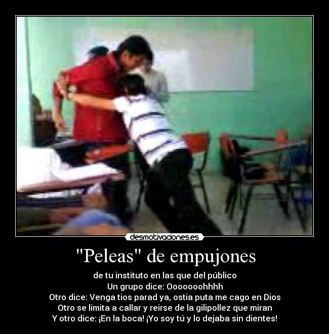 Peleas de empujones - de tu instituto en las que del público
Un grupo dice: Ooooooohhhh
Otro dice: Venga tios parad ya, ostia puta me cago en Dios
Otro se limita a callar y reirse de la gilipollez que miran
Y otro dice: ¡En la boca! ¡Yo soy tú y lo dejaba sin dientes!