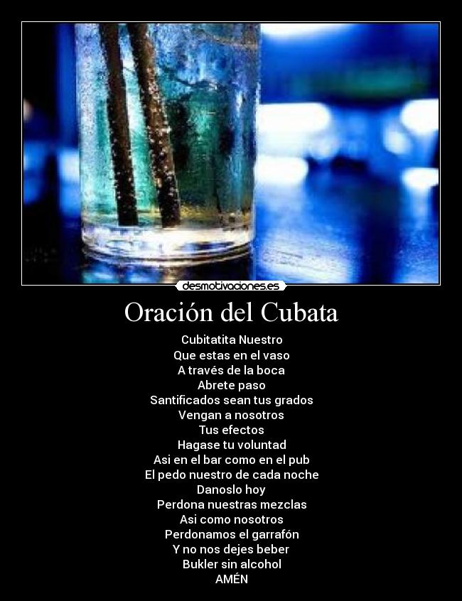 Oración del Cubata - Cubitatita Nuestro
Que estas en el vaso
A través de la boca
Abrete paso
Santificados sean tus grados
Vengan a nosotros
Tus efectos
Hagase tu voluntad
Asi en el bar como en el pub
El pedo nuestro de cada noche
Danoslo hoy
Perdona nuestras mezclas
Asi como nosotros
Perdonamos el garrafón
Y no nos dejes beber
Bukler sin alcohol
AMÉN
