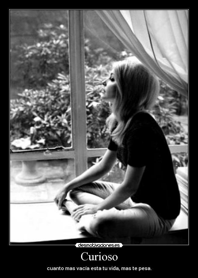Curioso - cuanto mas vacía esta tu vida, mas te pesa.