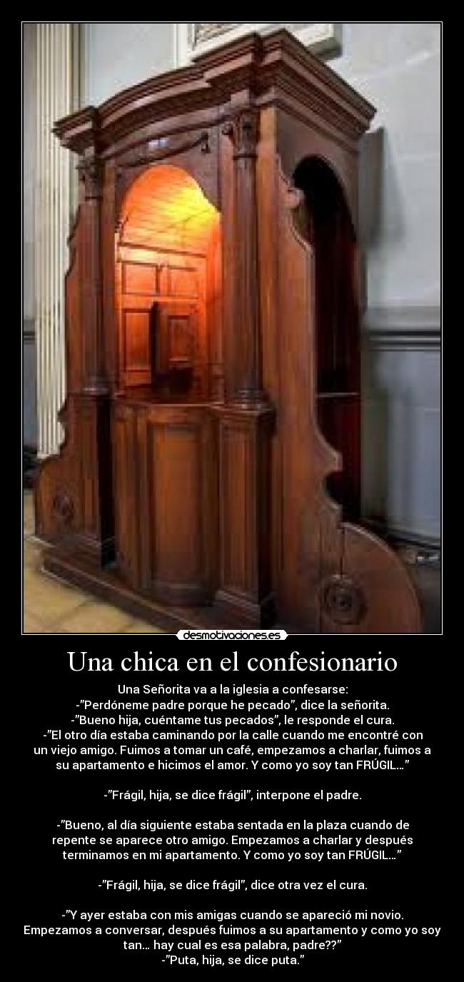 Una chica en el confesionario - Una Señorita va a la iglesia a confesarse:
-”Perdóneme padre porque he pecado”, dice la señorita.
-”Bueno hija, cuéntame tus pecados”, le responde el cura.
-”El otro día estaba caminando por la calle cuando me encontré con
un viejo amigo. Fuimos a tomar un café, empezamos a charlar, fuimos a
su apartamento e hicimos el amor. Y como yo soy tan FRÚGIL…”
-”Frágil, hija, se dice frágil”, interpone el padre.
-”Bueno, al día siguiente estaba sentada en la plaza cuando de
repente se aparece otro amigo. Empezamos a charlar y después
terminamos en mi apartamento. Y como yo soy tan FRÚGIL…”
-”Frágil, hija, se dice frágil”, dice otra vez el cura.
-”Y ayer estaba con mis amigas cuando se apareció mi novio.
Empezamos a conversar, después fuimos a su apartamento y como yo soy
tan… hay cual es esa palabra, padre??”
-”Puta, hija, se dice puta.”