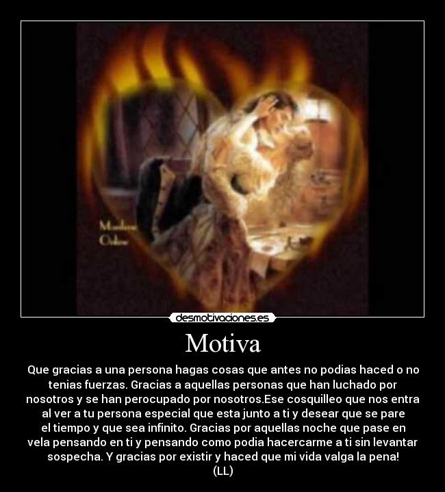 Motiva - Que gracias a una persona hagas cosas que antes no podias haced o no
tenias fuerzas. Gracias a aquellas personas que han luchado por
nosotros y se han perocupado por nosotros.Ese cosquilleo que nos entra
al ver a tu persona especial que esta junto a ti y desear que se pare
el tiempo y que sea infinito. Gracias por aquellas noche que pase en
vela pensando en ti y pensando como podia hacercarme a ti sin levantar
sospecha. Y gracias por existir y haced que mi vida valga la pena!
(LL)