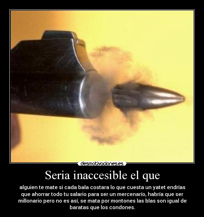 Seria inaccesible el que - alguien te mate si cada bala costara lo que cuesta un yatet endrías
que ahorrar todo tu salario para ser un mercenarío, habría que ser
millonario pero no es así, se mata por montones las blas son igual de
baratas que los condones.