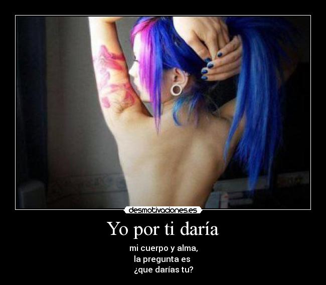 Yo por ti daría - mi cuerpo y alma,
la pregunta es
¿que darías tu?