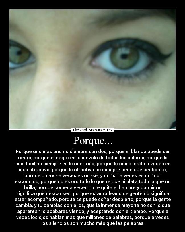 Porque... - Porque uno mas uno no siempre son dos, porque el blanco puede ser
negro, porque el negro es la mezcla de todos los colores, porque lo
más fácil no siempre es lo acertado, porque lo complicado a veces es
más atractivo, porque lo atractivo no siempre tiene que ser bonito,
porque un -no- a veces es un -sí-, y un sí a veces es un no
escondido, porque no es oro todo lo que reluce ni plata todo lo que no
brilla, porque comer a veces no te quita el hambre y dormir no
significa que descanses, porque estar rodeado de gente no significa
estar acompañado, porque se puede soñar despierto, porque la gente
cambia, y tú cambias con ellos, que la inmensa mayoría no son lo que
aparentan lo acabaras viendo, y aceptando con el tiempo. Porque a
veces los ojos hablan más que millones de palabras, porque a veces
los silencios son mucho más que las palabras.