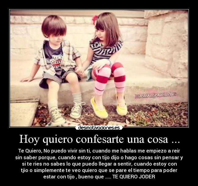 Hoy quiero confesarte una cosa ... - Te Quiero, No puedo vivir sin ti, cuando me hablas me empiezo a reir
sin saber porque, cuando estoy con tijo dijo o hago cosas sin pensar y
si te ries no sabes lo que puedo llegar a sentir, cuando estoy con
tjio o simplemente te veo quiero que se pare el tiempo para poder
estar con tijo , bueno que ..... TE QUIERO JODER