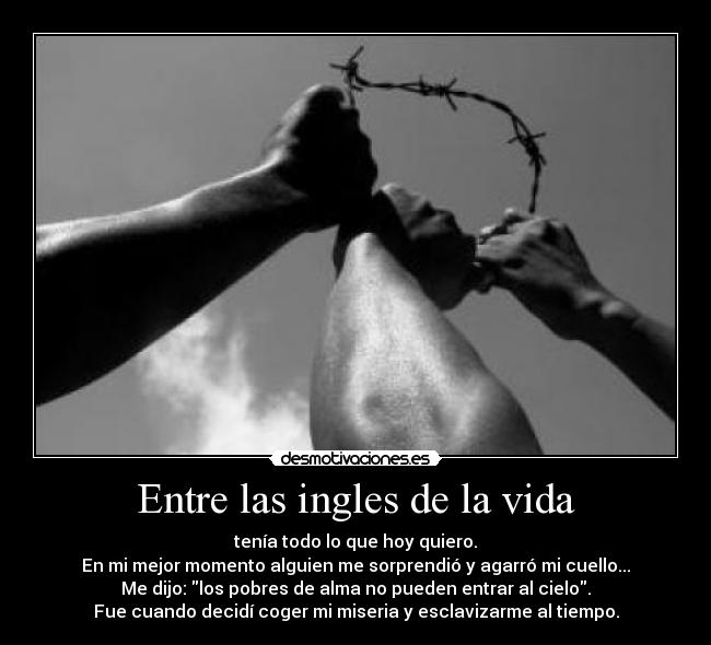 Entre las ingles de la vida - tenía todo lo que hoy quiero.
En mi mejor momento alguien me sorprendió y agarró mi cuello...
Me dijo: los pobres de alma no pueden entrar al cielo.
Fue cuando decidí coger mi miseria y esclavizarme al tiempo.