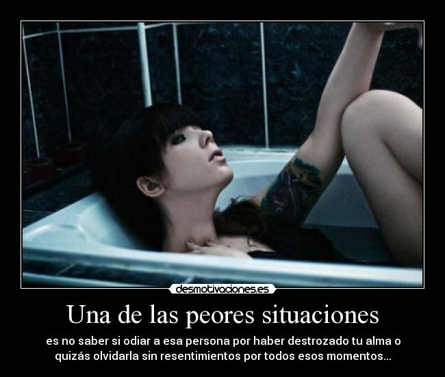 Una de las peores situaciones - es no saber si odiar a esa persona por haber destrozado tu alma o
quizás olvidarla sin resentimientos por todos esos momentos...