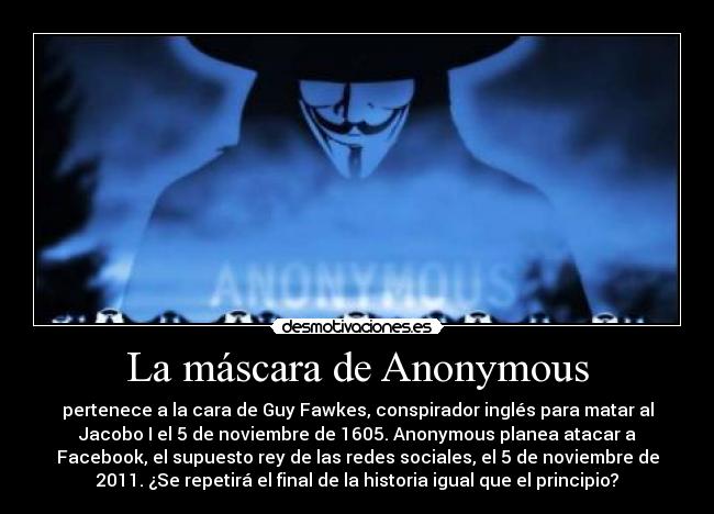 La máscara de Anonymous - pertenece a la cara de Guy Fawkes, conspirador inglés para matar al
Jacobo I el 5 de noviembre de 1605. Anonymous planea atacar a
Facebook, el supuesto rey de las redes sociales, el 5 de noviembre de
2011. ¿Se repetirá el final de la historia igual que el principio?