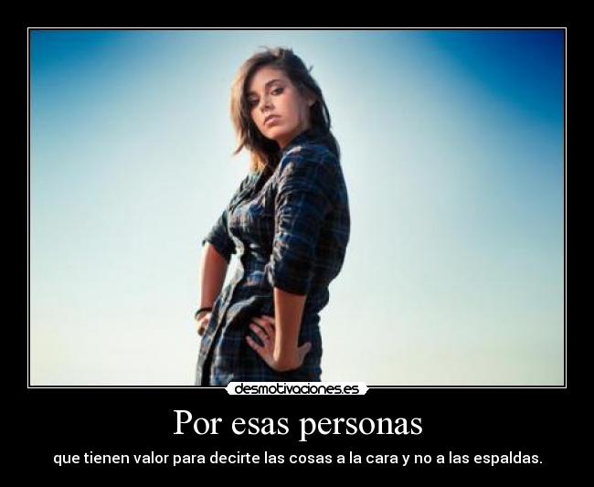 Por esas personas - que tienen valor para decirte las cosas a la cara y no a las espaldas.