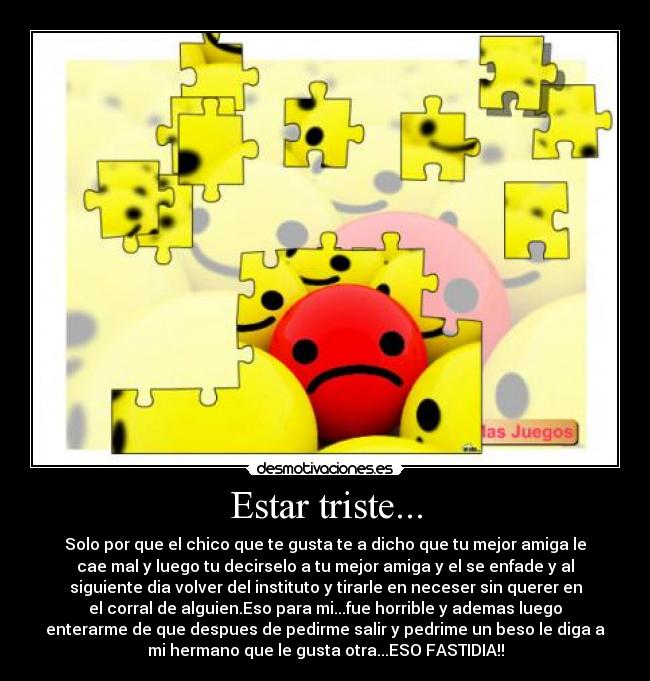 Estar triste... - Solo por que el chico que te gusta te a dicho que tu mejor amiga le
cae mal y luego tu decirselo a tu mejor amiga y el se enfade y al
siguiente dia volver del instituto y tirarle en neceser sin querer en
el corral de alguien.Eso para mi...fue horrible y ademas luego
enterarme de que despues de pedirme salir y pedrime un beso le diga a
mi hermano que le gusta otra...ESO FASTIDIA!!