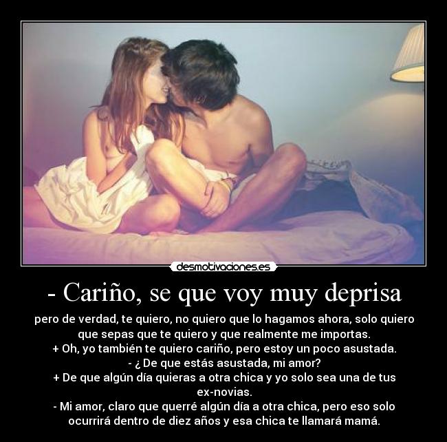 - Cariño, se que voy muy deprisa - pero de verdad, te quiero, no quiero que lo hagamos ahora, solo quiero
que sepas que te quiero y que realmente me importas.
+ Oh, yo también te quiero cariño, pero estoy un poco asustada.
- ¿ De que estás asustada, mi amor?
+ De que algún día quieras a otra chica y yo solo sea una de tus
ex-novias.
- Mi amor, claro que querré algún día a otra chica, pero eso solo
ocurrirá dentro de diez años y esa chica te llamará mamá.