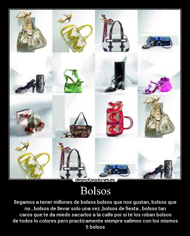 Bolsos - llegamos a tener millones de bolsos bolsos que nos gustan, bolsos que
no , bolsos de llevar solo una vez ,bolsos de fiesta , bolsos tan
caros que te da miedo sacarlos a la calle por si te los roban bolsos
de todos lo colores pero practicamente siempre salimos con los mismos
5 bolsos