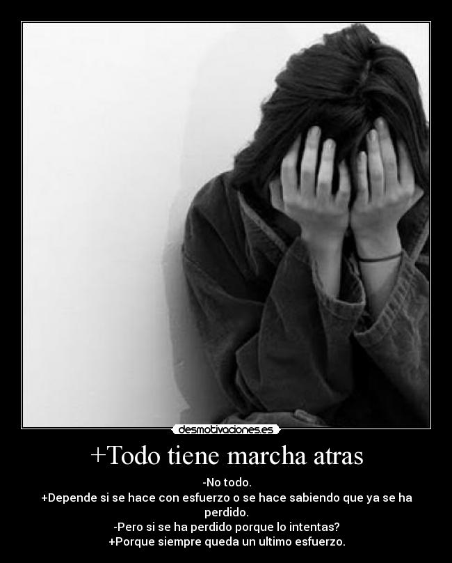 +Todo tiene marcha atras - -No todo.
+Depende si se hace con esfuerzo o se hace sabiendo que ya se ha perdido.
-Pero si se ha perdido porque lo intentas?
+Porque siempre queda un ultimo esfuerzo.