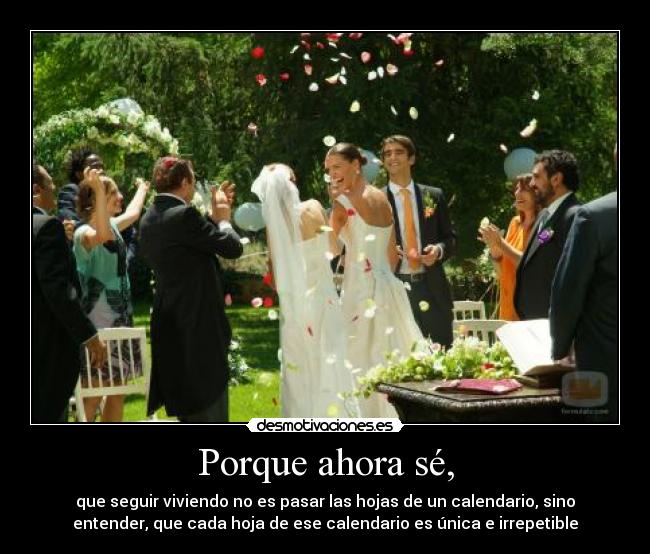 Porque ahora sé, - que seguir viviendo no es pasar las hojas de un calendario, sino
entender, que cada hoja de ese calendario es única e irrepetible