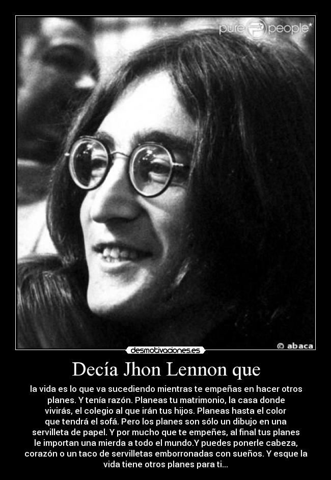 Decía Jhon Lennon que - la vida es lo que va sucediendo mientras te empeñas en hacer otros
planes. Y tenía razón. Planeas tu matrimonio, la casa donde
vivirás, el colegio al que irán tus hijos. Planeas hasta el color
que tendrá el sofá. Pero los planes son sólo un dibujo en una
servilleta de papel. Y por mucho que te empeñes, al final tus planes
le importan una mierda a todo el mundo.Y puedes ponerle cabeza,
corazón o un taco de servilletas emborronadas con sueños. Y esque la
vida tiene otros planes para ti...