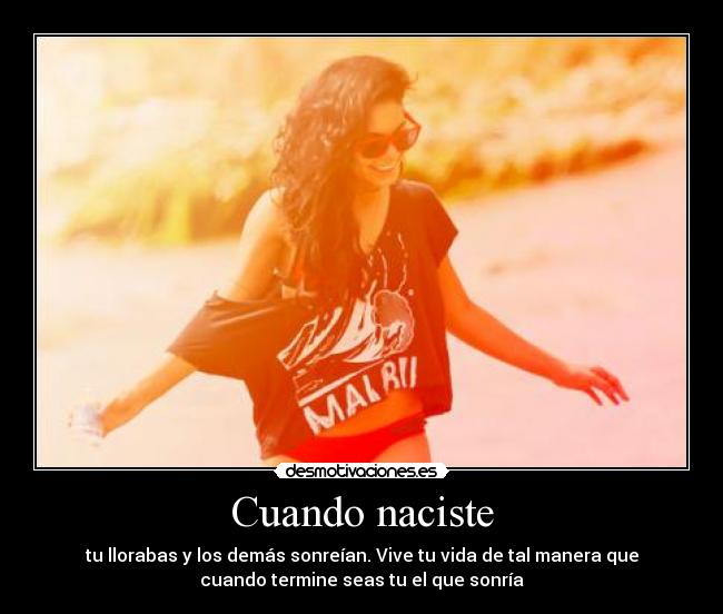 Cuando naciste - tu llorabas y los demás sonreían. Vive tu vida de tal manera que
cuando termine seas tu el que sonría