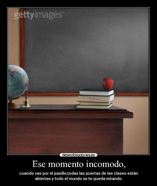 Ese momento incomodo, - cuando vas por el pasillo,todas las puertas de las clases están
abiertas y todo el mundo se te queda mirando.