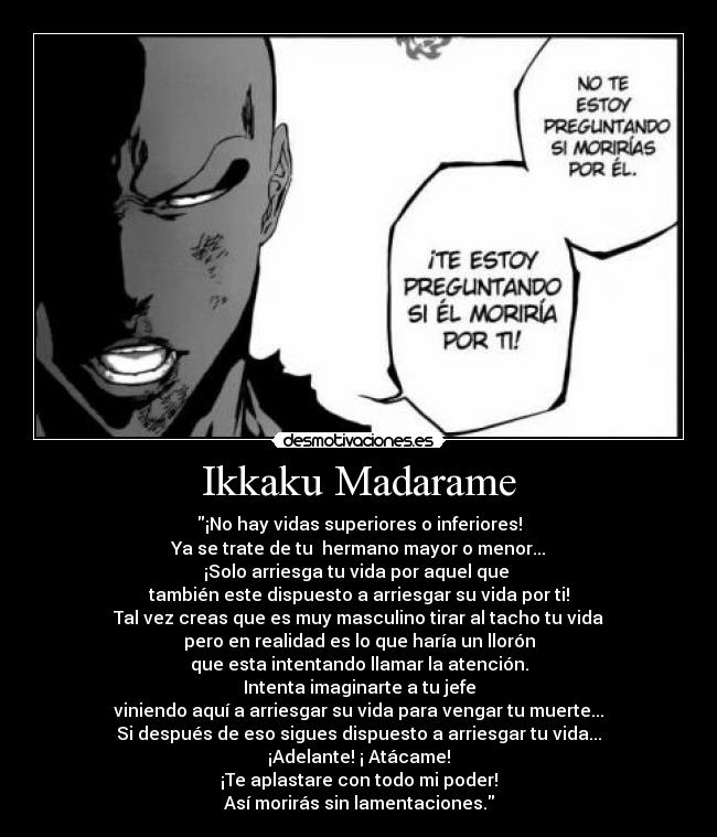 Ikkaku Madarame - ¡No hay vidas superiores o inferiores!
Ya se trate de tu hermano mayor o menor...
¡Solo arriesga tu vida por aquel que
también este dispuesto a arriesgar su vida por ti!
Tal vez creas que es muy masculino tirar al tacho tu vida
pero en realidad es lo que haría un llorón
que esta intentando llamar la atención.
Intenta imaginarte a tu jefe
viniendo aquí a arriesgar su vida para vengar tu muerte...
Si después de eso sigues dispuesto a arriesgar tu vida...
¡Adelante! ¡ Atácame!
¡Te aplastare con todo mi poder!
Así morirás sin lamentaciones.