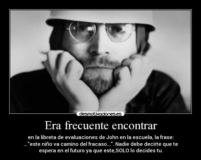 Era frecuente encontrar - en la libreta de evaluaciones de John en la escuela, la frase:
...este niño va camino del fracaso.... Nadie debe decirte que te
espera en el futuro ya que este,SOLO lo decides tu.