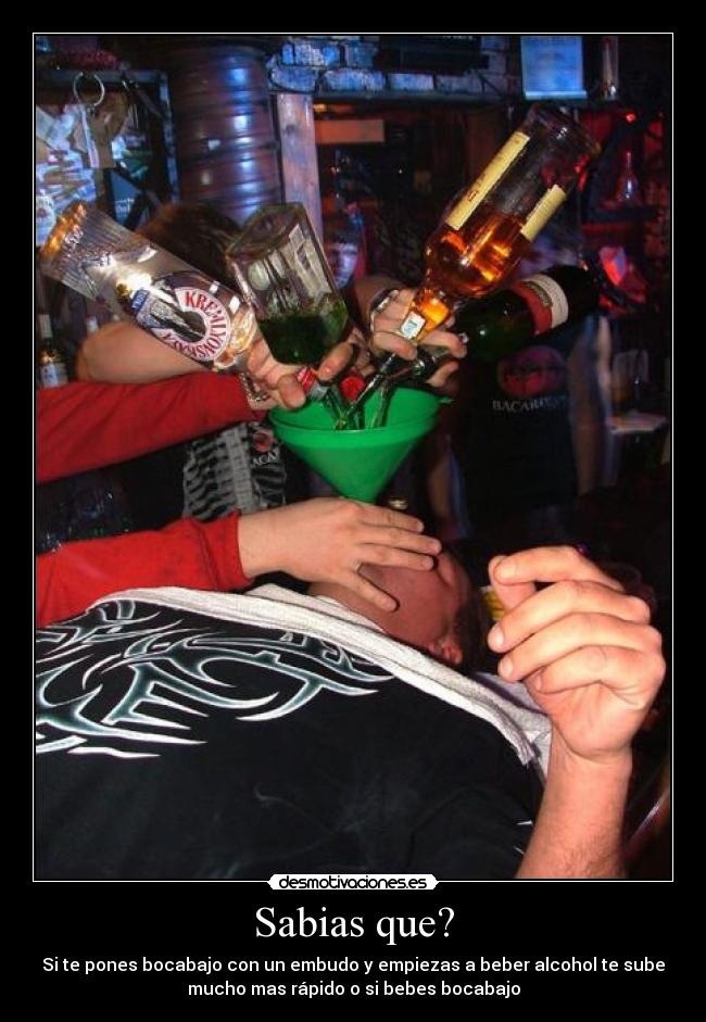 Sabias que? - Si te pones bocabajo con un embudo y empiezas a beber alcohol te sube
mucho mas rápido o si bebes bocabajo