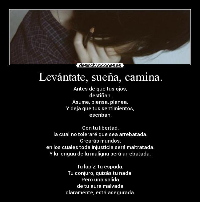 Levántate, sueña, camina. - Antes de que tus ojos,
destiñan.
Asume, piensa, planea.
Y deja que tus sentimientos,
escriban.

Con tu libertad,
la cual no toleraré que sea arrebatada.
Crearás mundos,
en los cuales toda injusticia será maltratada.
Y la lengua de la maligna será arrebatada.

Tu lápiz, tu espada.
Tu conjuro, quizás tu nada.
Pero una salida
de tu aura malvada
claramente, está asegurada.