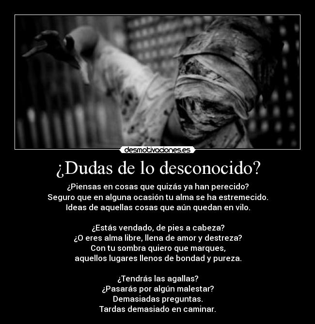 ¿Dudas de lo desconocido? - ¿Piensas en cosas que quizás ya han perecido?
Seguro que en alguna ocasión tu alma se ha estremecido.
Ideas de aquellas cosas que aún quedan en vilo.

¿Estás vendado, de pies a cabeza?
¿O eres alma libre, llena de amor y destreza?
Con tu sombra quiero que marques,
aquellos lugares llenos de bondad y pureza.

¿Tendrás las agallas?
¿Pasarás por algún malestar?
Demasiadas preguntas.
Tardas demasiado en caminar.