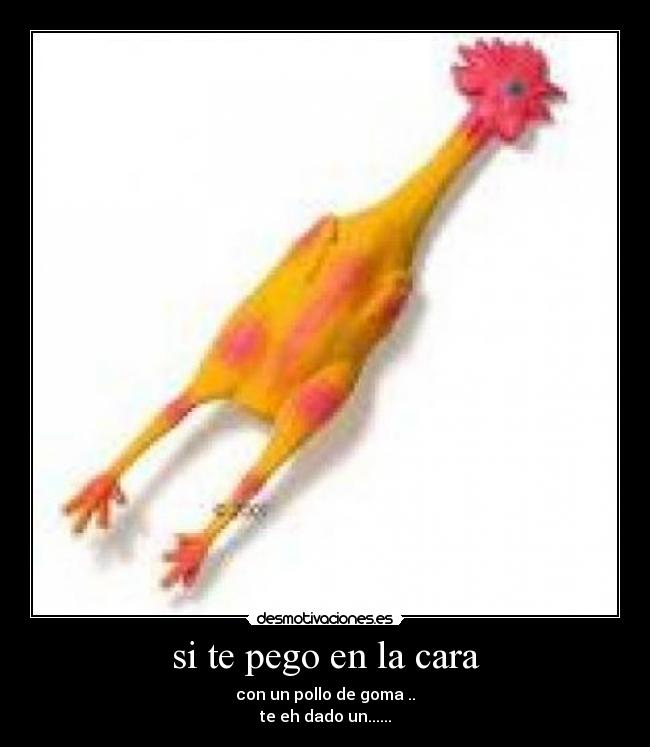 si te pego en la cara - con un pollo de goma ..
te eh dado un......
