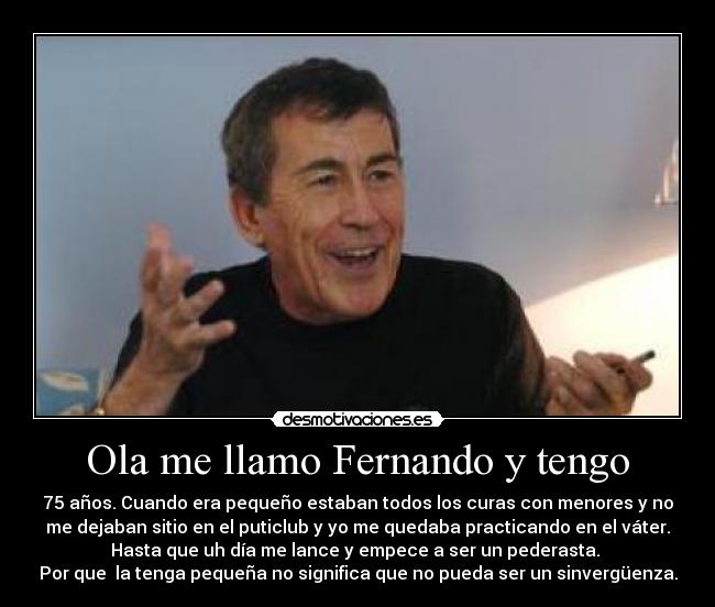 Ola me llamo Fernando y tengo - 75 años. Cuando era pequeño estaban todos los curas con menores y no
me dejaban sitio en el puticlub y yo me quedaba practicando en el váter.
Hasta que uh día me lance y empece a ser un pederasta. 
Por que  la tenga pequeña no significa que no pueda ser un sinvergüenza.