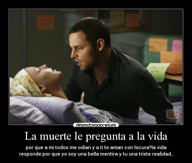 La muerte le pregunta a la vida - por que a mi todos me odian y a ti te aman con locura?la vida
responde:por que yo soy una bella mentira y tu una triste realidad..