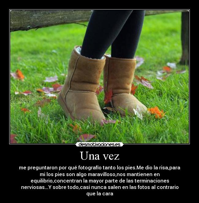 Una vez - me preguntaron por qué fotografío tanto los pies.Me dio la risa,para
mi los pies son algo maravilloso,nos mantienen en
equilibrio,concentran la mayor parte de las terminaciones
nerviosas...Y sobre todo,casi nunca salen en las fotos al contrario
que la cara