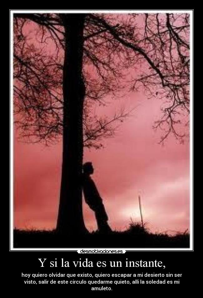 Y si la vida es un instante, - hoy quiero olvidar que existo, quiero escapar a mi desierto sin ser
visto, salir de este circulo quedarme quieto, alli la soledad es mi
amuleto.