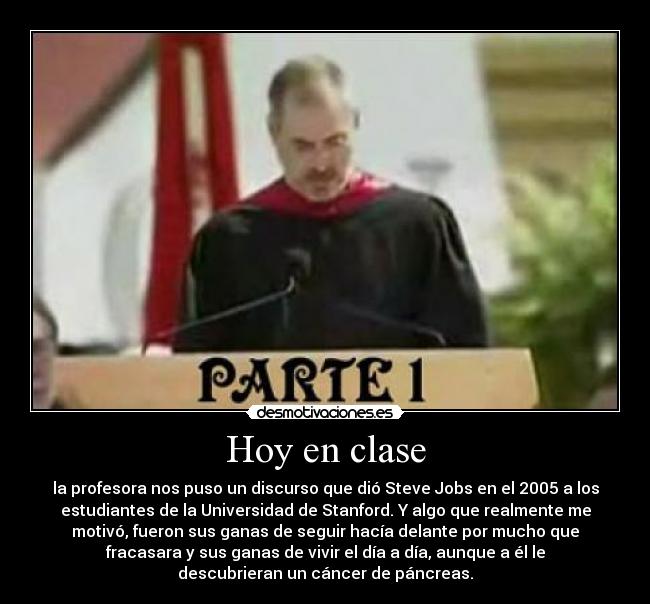Hoy en clase - la profesora nos puso un discurso que dió Steve Jobs en el 2005 a los
estudiantes de la Universidad de Stanford. Y algo que realmente me
motivó, fueron sus ganas de seguir hacía delante por mucho que
fracasara y sus ganas de vivir el día a día, aunque a él le
descubrieran un cáncer de páncreas.