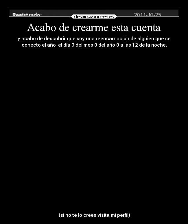 Acabo de crearme esta cuenta - y acabo de descubrir que soy una reencarnación de alguien que se
conecto el año el día 0 del mes 0 del año 0 a las 12 de la noche.
(si no te lo crees visita mi perfil)