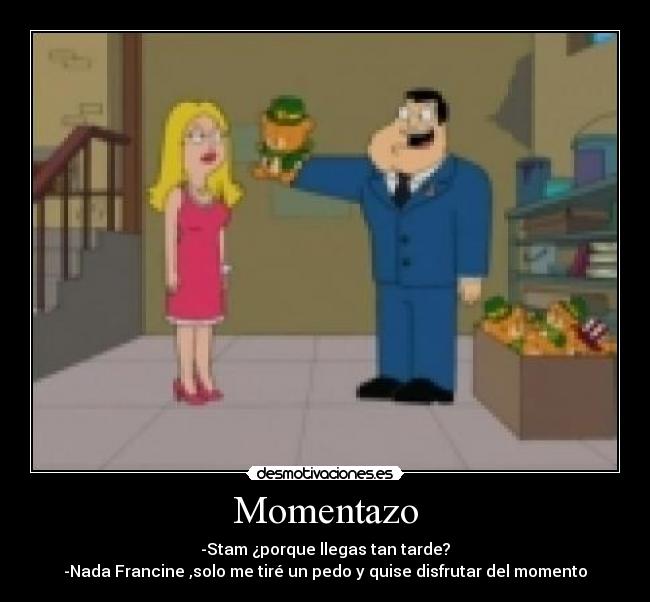 Momentazo - -Stam ¿porque llegas tan tarde?
-Nada Francine ,solo me tiré un pedo y quise disfrutar del momento