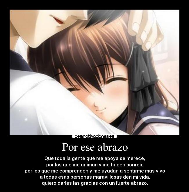 Por ese abrazo - Que toda la gente que me apoya se merece,
por los que me animan y me hacen sonreir,
por los que me comprenden y me ayudan a sentirme mas vivo
a todas esas personas maravillosas den mi vida,
quiero darles las gracias con un fuerte abrazo.