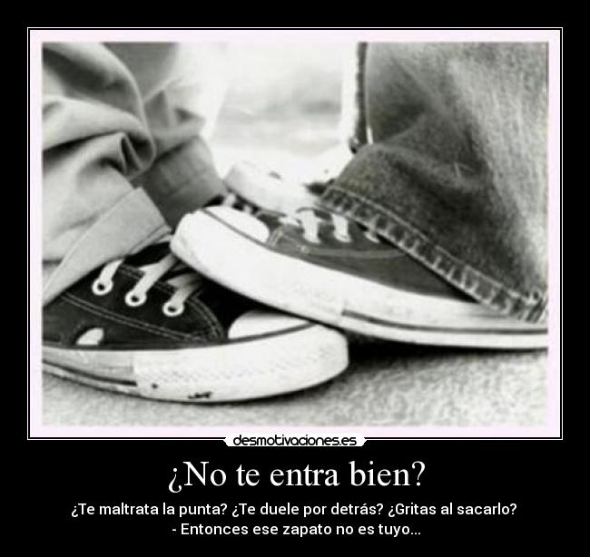 ¿No te entra bien? - ¿Te maltrata la punta? ¿Te duele por detrás? ¿Gritas al sacarlo? 
- Entonces ese zapato no es tuyo...