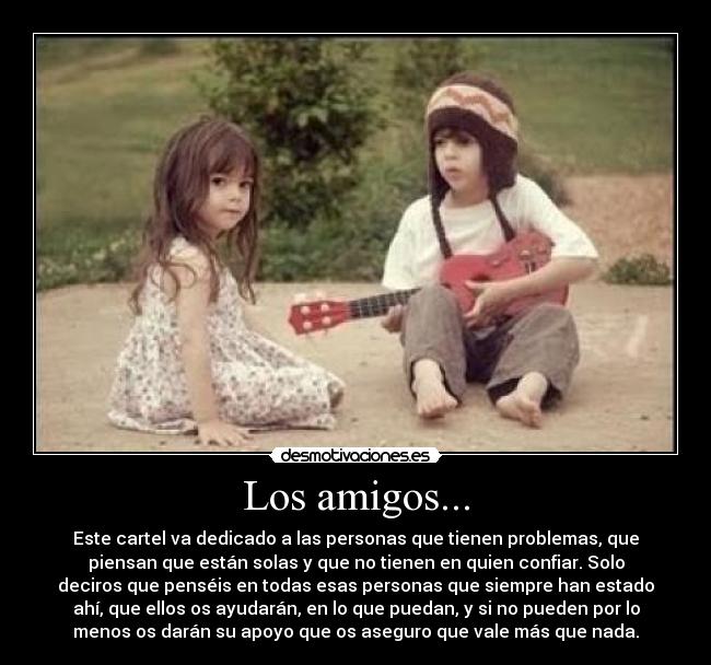 Los amigos... - Este cartel va dedicado a las personas que tienen problemas, que
piensan que están solas y que no tienen en quien confiar. Solo
deciros que penséis en todas esas personas que siempre han estado
ahí, que ellos os ayudarán, en lo que puedan, y si no pueden por lo
menos os darán su apoyo que os aseguro que vale más que nada.